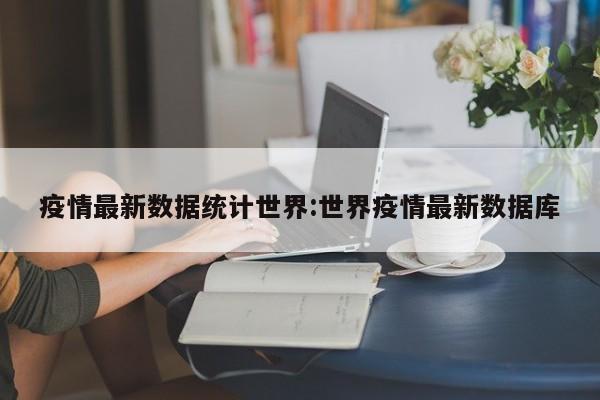 疫情最新数据统计世界：世界疫情最新数据库