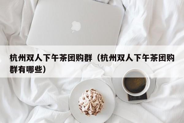 杭州双人下午茶团购群（杭州双人下午茶团购群有哪些）