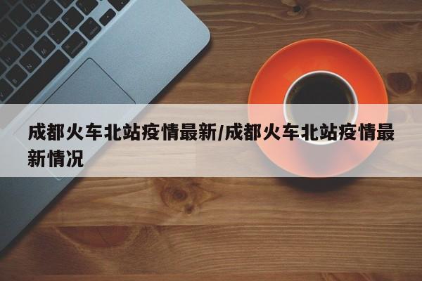 成都火车北站疫情最新／成都火车北站疫情最新情况