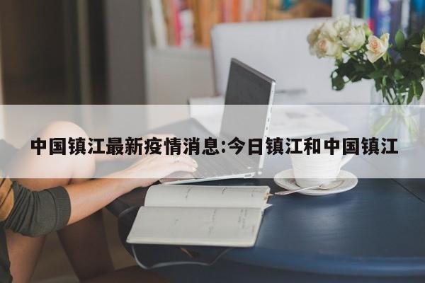 中国镇江最新疫情消息：今日镇江和中国镇江