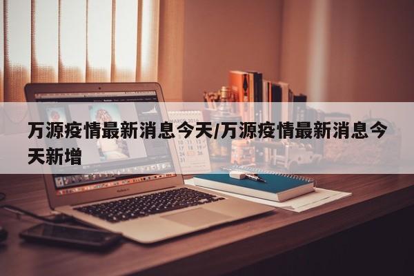 万源疫情最新消息今天／万源疫情最新消息今天新增