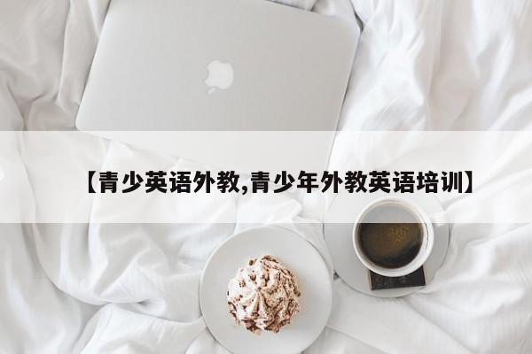 【青少英语外教,青少年外教英语培训】