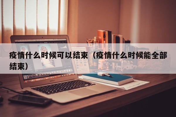 疫情什么时候可以结束（疫情什么时候能全部结束）