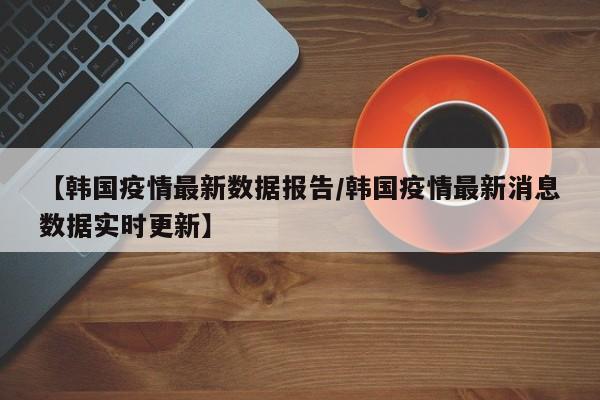 【韩国疫情最新数据报告／韩国疫情最新消息数据实时更新】