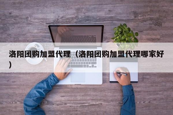 洛阳团购加盟代理（洛阳团购加盟代理哪家好）