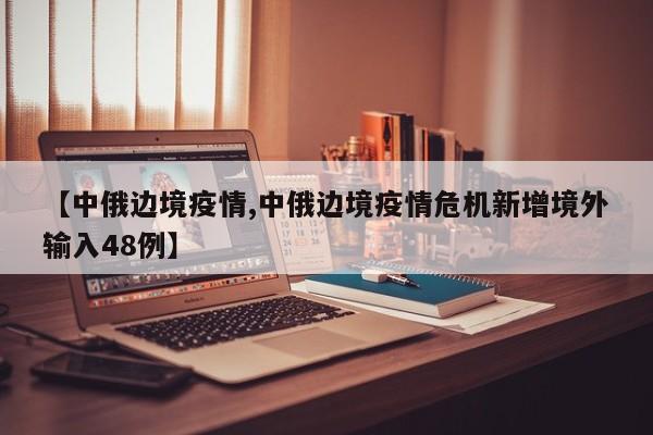 【中俄边境疫情,中俄边境疫情危机新增境外输入48例】