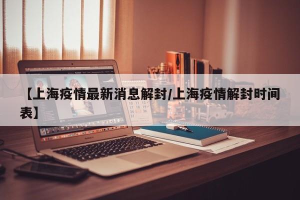 【上海疫情最新消息解封／上海疫情解封时间表】