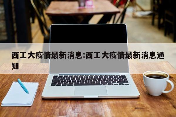 西工大疫情最新消息：西工大疫情最新消息通知