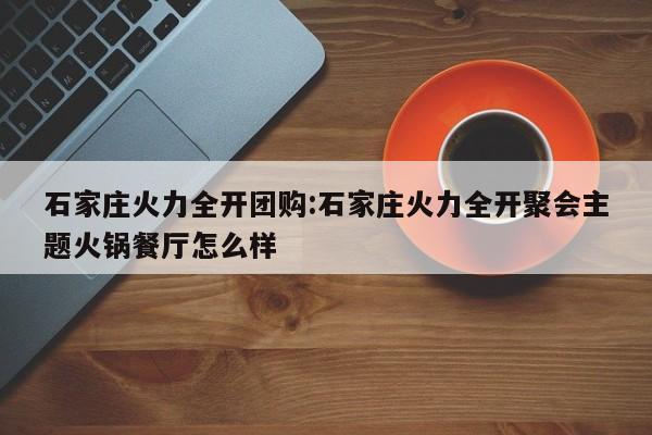 石家庄火力全开团购：石家庄火力全开聚会主题火锅餐厅怎么样