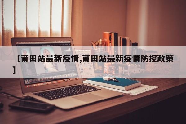【莆田站最新疫情,莆田站最新疫情防控政策】