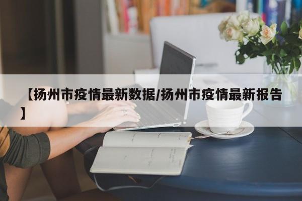 【扬州市疫情最新数据／扬州市疫情最新报告】