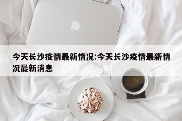 今天长沙疫情最新情况：今天长沙疫情最新情况最新消息