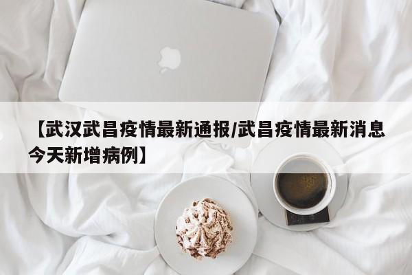 【武汉武昌疫情最新通报／武昌疫情最新消息今天新增病例】