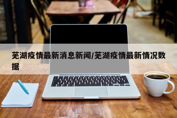 芜湖疫情最新消息新闻／芜湖疫情最新情况数据