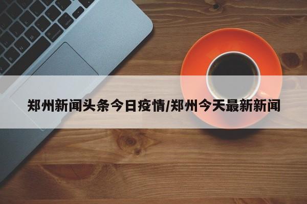郑州新闻头条今日疫情／郑州今天最新新闻