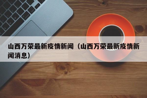 山西万荣最新疫情新闻（山西万荣最新疫情新闻消息）