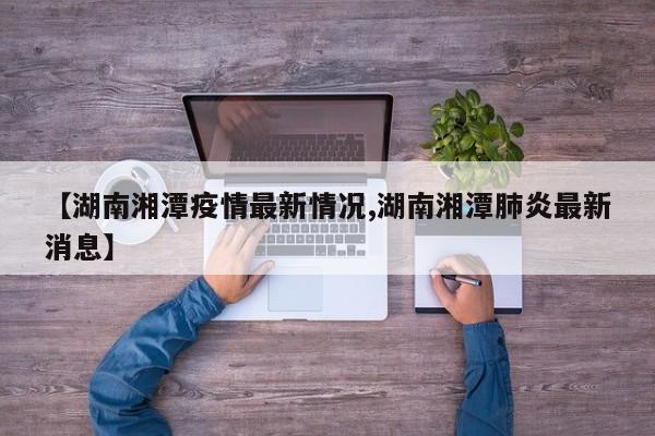 【湖南湘潭疫情最新情况,湖南湘潭肺炎最新消息】