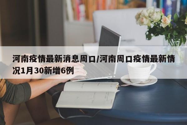 河南疫情最新消息周口／河南周口疫情最新情况1月30新增6例
