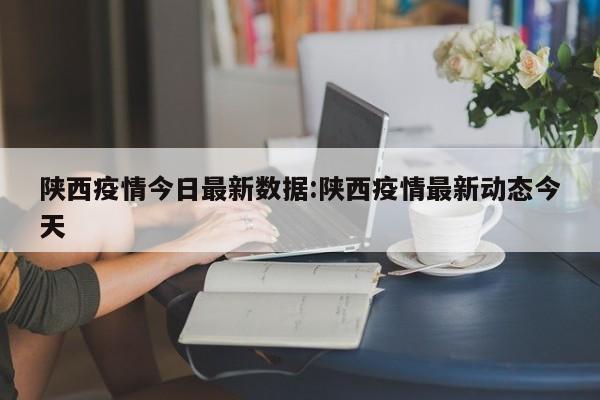 陕西疫情今日最新数据：陕西疫情最新动态今天