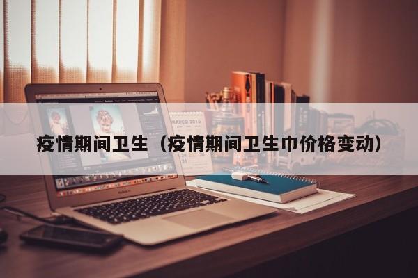 疫情期间卫生（疫情期间卫生巾价格变动）