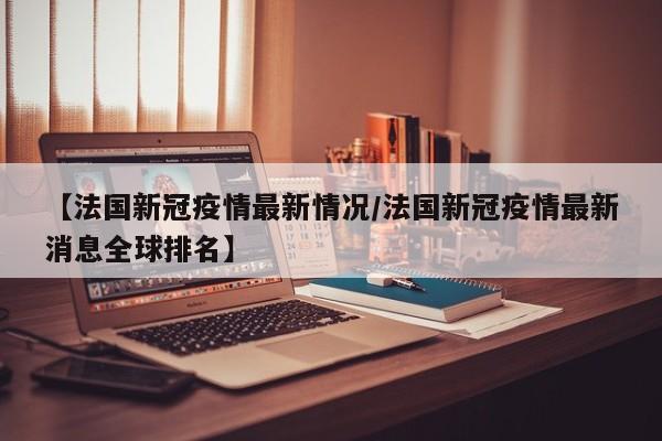 【法国新冠疫情最新情况／法国新冠疫情最新消息全球排名】