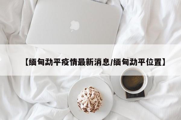 【缅甸勐平疫情最新消息／缅甸勐平位置】