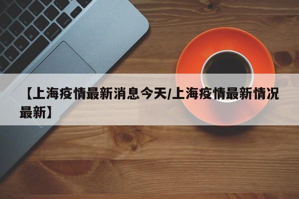 【上海疫情最新消息今天／上海疫情最新情况最新】