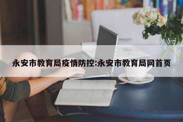 永安市教育局疫情防控：永安市教育局网首页