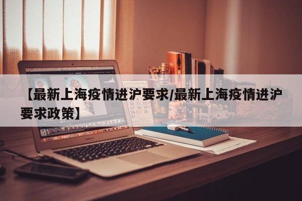 【最新上海疫情进沪要求／最新上海疫情进沪要求政策】