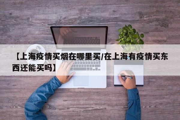 【上海疫情买烟在哪里买／在上海有疫情买东西还能买吗】