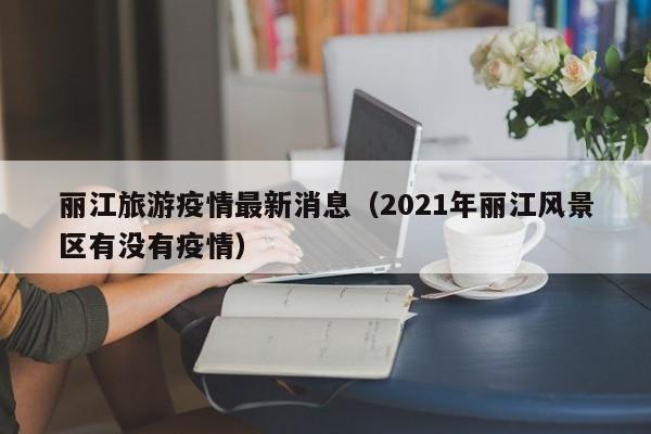 丽江旅游疫情最新消息（2021年丽江风景区有没有疫情）