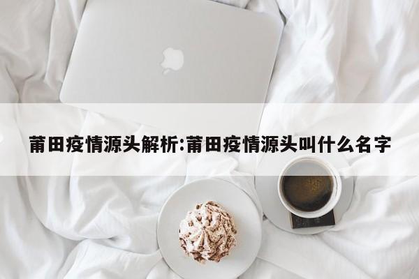 莆田疫情源头解析：莆田疫情源头叫什么名字