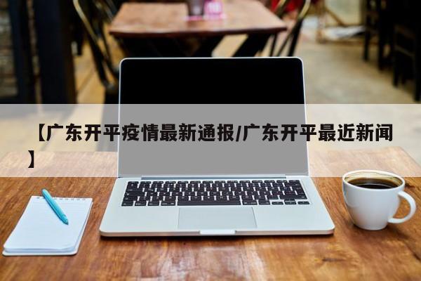 【广东开平疫情最新通报／广东开平最近新闻】