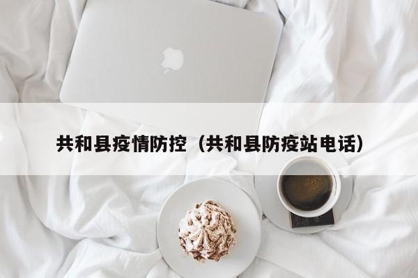 共和县疫情防控（共和县防疫站电话）