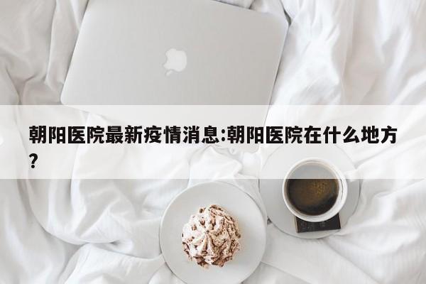 朝阳医院最新疫情消息：朝阳医院在什么地方？