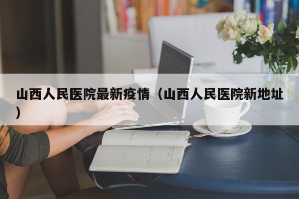 山西人民医院最新疫情（山西人民医院新地址）