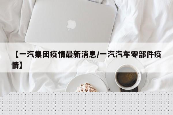 【一汽集团疫情最新消息／一汽汽车零部件疫情】