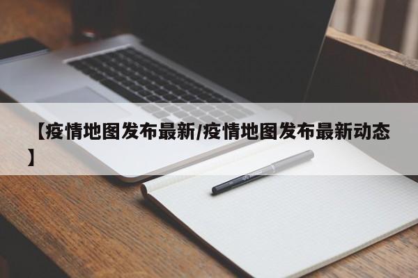 【疫情地图发布最新／疫情地图发布最新动态】