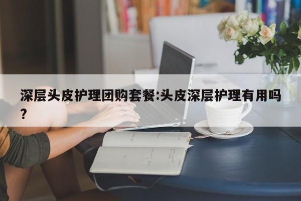 深层头皮护理团购套餐：头皮深层护理有用吗？