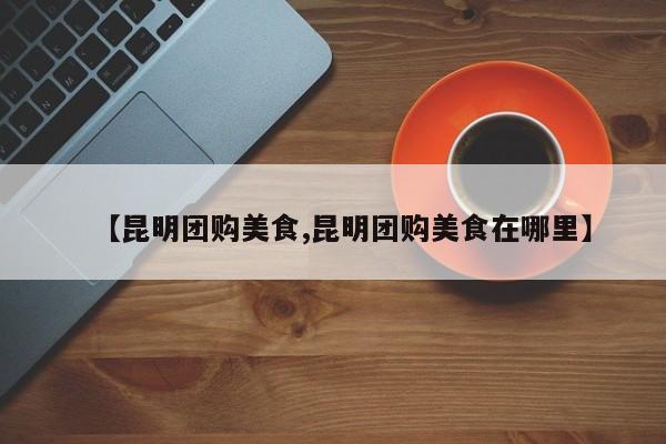 【昆明团购美食,昆明团购美食在哪里】