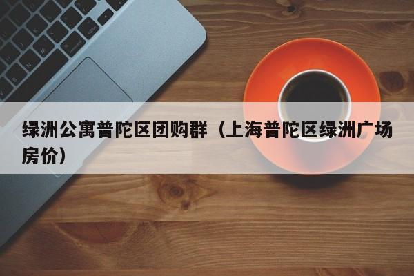 绿洲公寓普陀区团购群（上海普陀区绿洲广场房价）