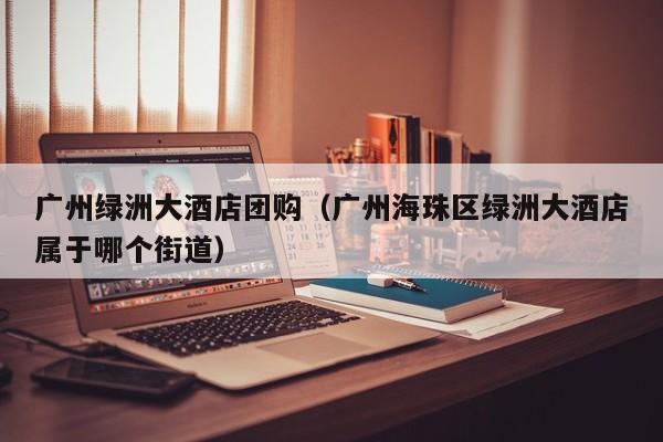 广州绿洲大酒店团购（广州海珠区绿洲大酒店属于哪个街道）
