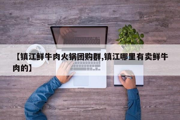 【镇江鲜牛肉火锅团购群,镇江哪里有卖鲜牛肉的】
