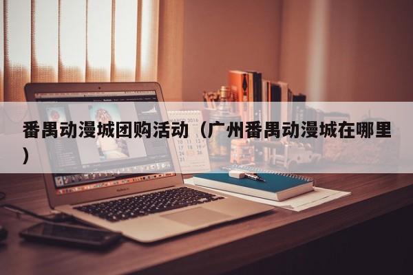 番禺动漫城团购活动（广州番禺动漫城在哪里）