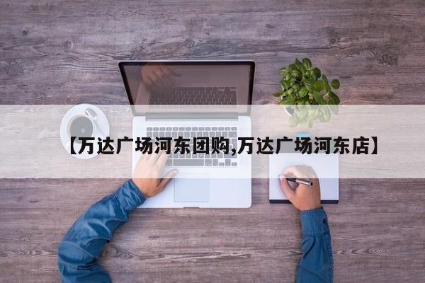 【万达广场河东团购,万达广场河东店】