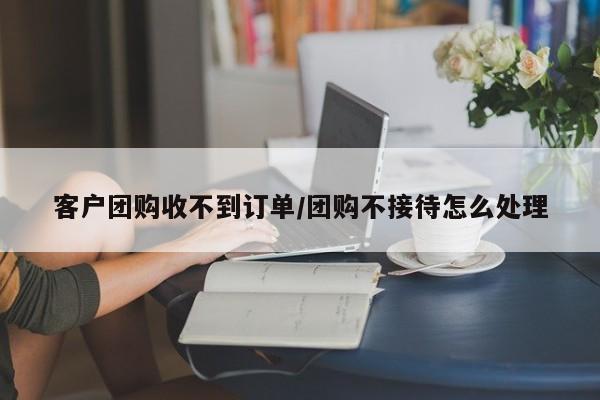 客户团购收不到订单／团购不接待怎么处理