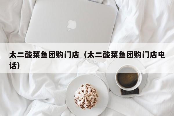 太二酸菜鱼团购门店（太二酸菜鱼团购门店电话）