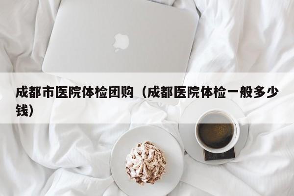成都市医院体检团购（成都医院体检一般多少钱）