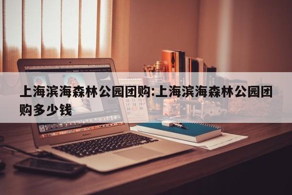 上海滨海森林公园团购：上海滨海森林公园团购多少钱