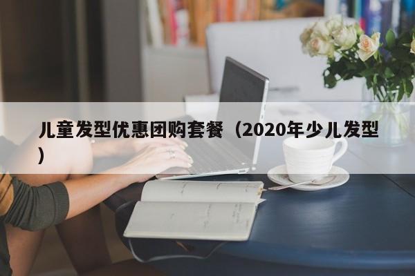 儿童发型优惠团购套餐（2020年少儿发型）